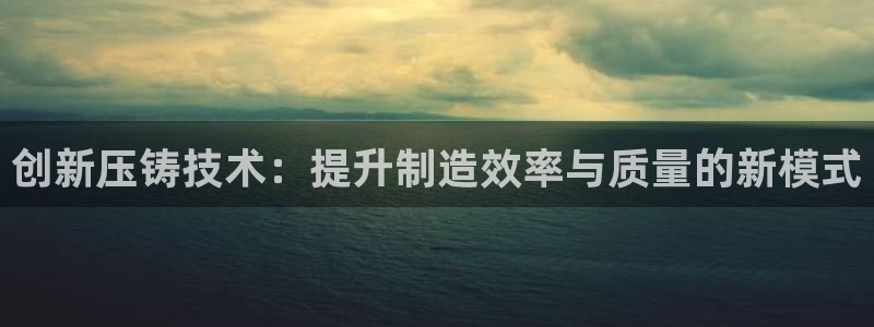 古天乐和太阳集团什么关系知乎：创新压铸技术：提升制造效率与质量的新模式