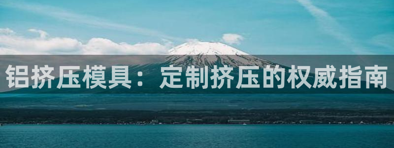 太阳集团唯一老品牌：铝挤压模具：定制挤压的权威指南