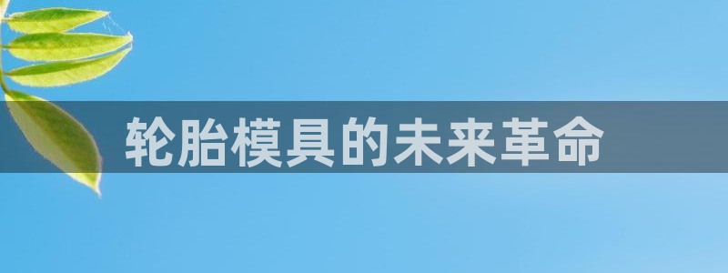 太阳集团唯一值得信赖网站是什么：轮胎模具的未来革命
