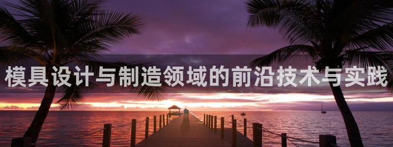 太阳成集团古天乐：模具设计与制造领域的前沿技术与实践