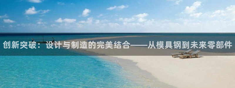 太阳集团app十佳平台：创新突破：设计与制造的完美结合——从模具钢到未来零部件