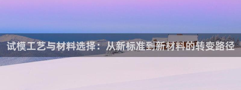 太阳成集团com：试模工艺与材料选择：从新标准到新材料的转变路径