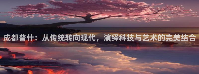 太阳集团城网2018：成都普什：从传统转向现代，演绎科技与艺术的完美结合