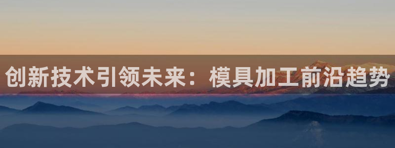 太阳集团电子游戏老板：创新技术引领未来：模具加工前沿趋势