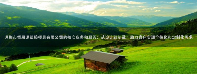 太阳gg官网登录：深圳市恒易源塑胶模具有限公司的核心业务和服务：从设计到制造，助力客户实现个性化和定制化需求
