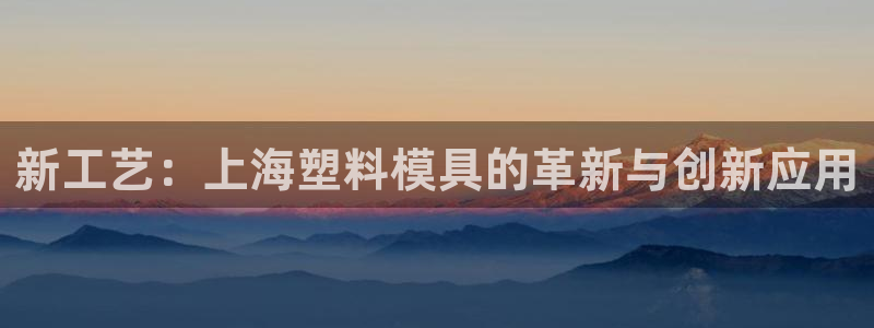 太阳集团78566备用网址：新工艺：上海塑料模具的革新与创新应用