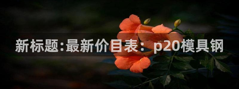 古天乐和太阳集团什么关系知乎：新标题:最新价目表：p20模具钢