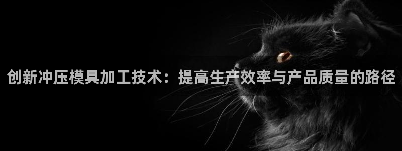 太阳集团注册就送38：创新冲压模具加工技术：提高生产效率与产品质量的路径