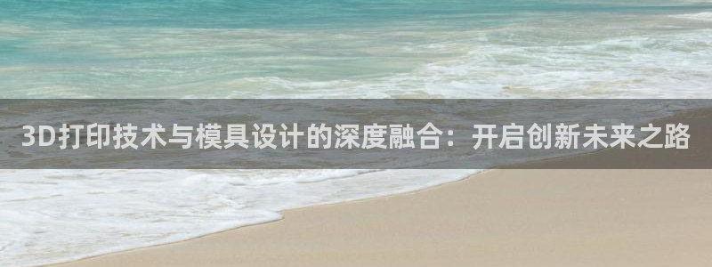 太阳集团在中国合法吗：3D打印技术与模具设计的深度融合：开启创新未来之路