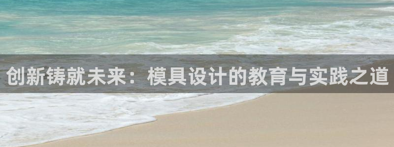 古天乐和太阳集团什么关系知乎：创新铸就未来：模具设计的教育与实践之道