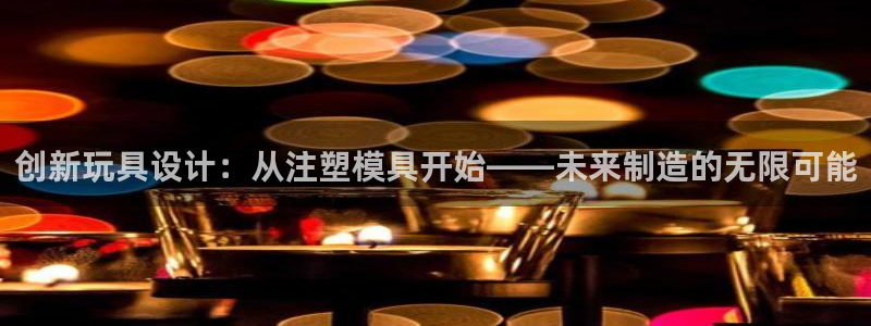 太阳成集团tyc234cc古天乐下载：创新玩具设计：从注塑模具开始——未来制造的无限可能